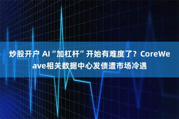炒股开户 AI“加杠杆”开始有难度了？CoreWeave相关数据中心发债遭市场冷遇