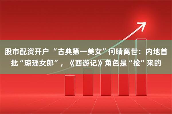 股市配资开户 “古典第一美女”何晴离世：内地首批“琼瑶女郎”，《西游记》角色是“捡”来的