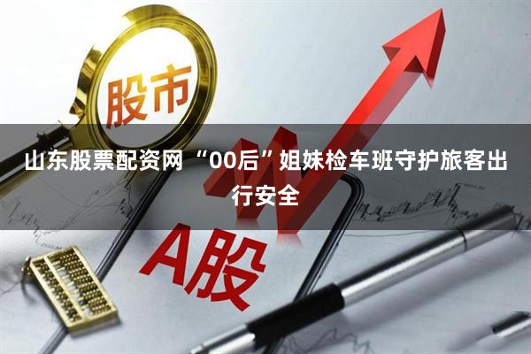 山东股票配资网 “00后”姐妹检车班守护旅客出行安全