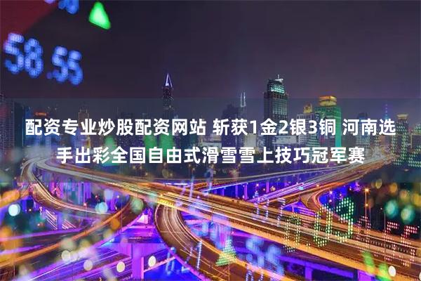配资专业炒股配资网站 斩获1金2银3铜 河南选手出彩全国自由式滑雪雪上技巧冠军赛