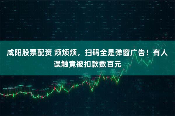 咸阳股票配资 烦烦烦，扫码全是弹窗广告！有人误触竟被扣款数百元