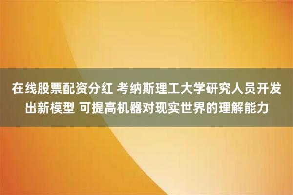 在线股票配资分红 考纳斯理工大学研究人员开发出新模型 可提高机器对现实世界的理解能力