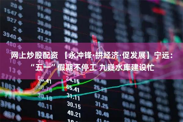 网上炒股配资 【永冲锋·拼经济·促发展】宁远：“五一”假期不停工 九嶷水库建设忙