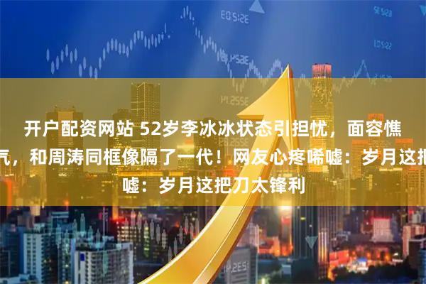开户配资网站 52岁李冰冰状态引担忧，面容憔悴穿衣土气，和周涛同框像隔了一代！网友心疼唏嘘：岁月这把刀太锋利