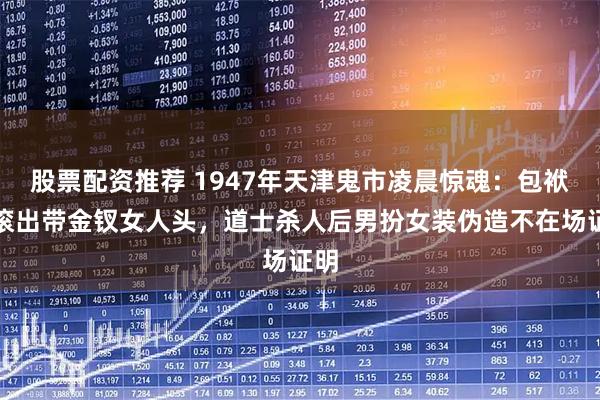 股票配资推荐 1947年天津鬼市凌晨惊魂：包袱里滚出带金钗女人头，道士杀人后男扮女装伪造不在场证明