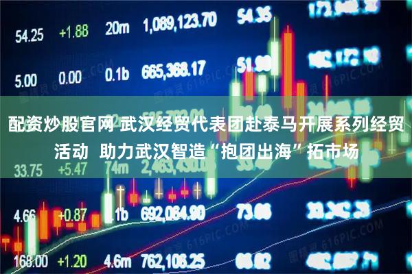 配资炒股官网 武汉经贸代表团赴泰马开展系列经贸活动  助力武汉智造“抱团出海”拓市场