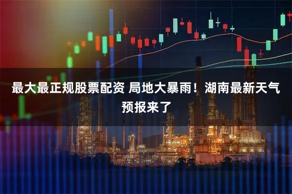 最大最正规股票配资 局地大暴雨！湖南最新天气预报来了