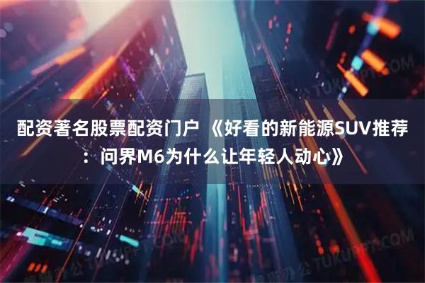 配资著名股票配资门户 《好看的新能源SUV推荐：问界M6为什么让年轻人动心》