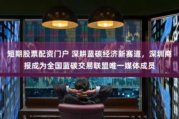 短期股票配资门户 深耕蓝碳经济新赛道，深圳商报成为全国蓝碳交易联盟唯一媒体成员