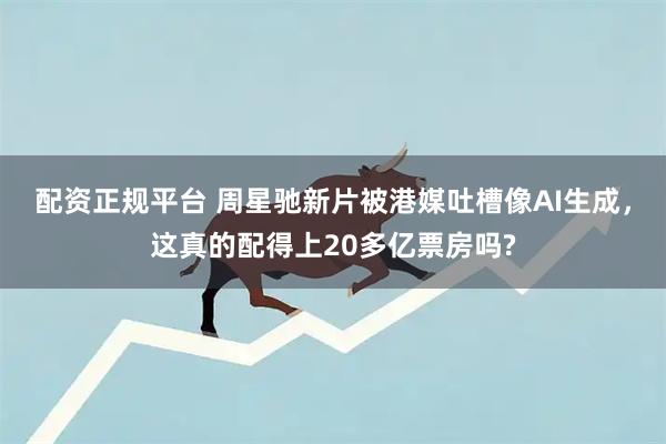配资正规平台 周星驰新片被港媒吐槽像AI生成,这真的配得上20多亿票房吗?
