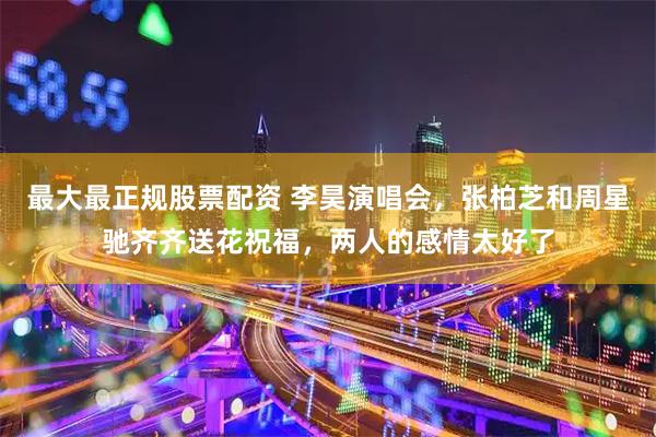 最大最正规股票配资 李昊演唱会，张柏芝和周星驰齐齐送花祝福，两人的感情太好了