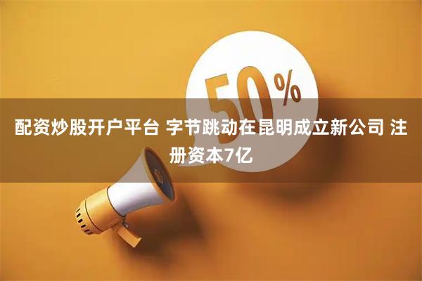 配资炒股开户平台 字节跳动在昆明成立新公司 注册资本7亿