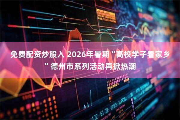 免费配资炒股入 2026年暑期“高校学子看家乡”德州市系列活动再掀热潮