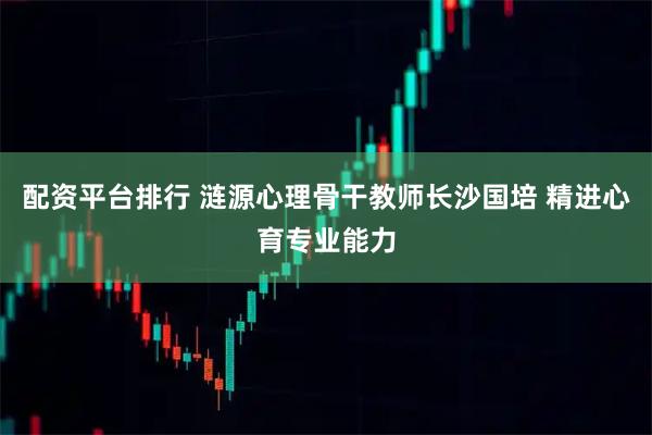 配资平台排行 涟源心理骨干教师长沙国培 精进心育专业能力