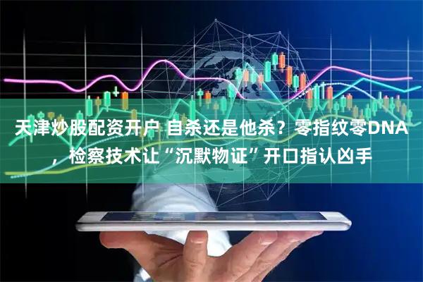 天津炒股配资开户 自杀还是他杀？零指纹零DNA，检察技术让“沉默物证”开口指认凶手