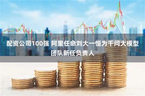 配资公司100强 阿里任命刘大一恒为千问大模型团队新任负责人