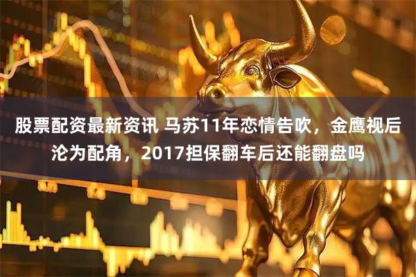 股票配资最新资讯 马苏11年恋情告吹,金鹰视后沦为配角,2017担保翻车后还能翻盘吗