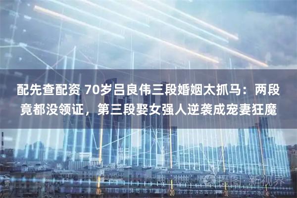 配先查配资 70岁吕良伟三段婚姻太抓马：两段竟都没领证，第三段娶女强人逆袭成宠妻狂魔
