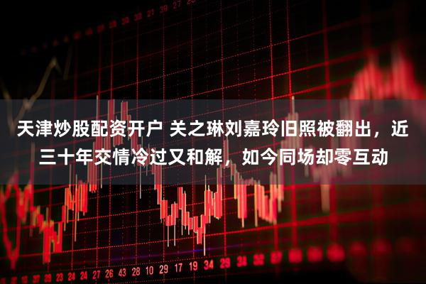 天津炒股配资开户 关之琳刘嘉玲旧照被翻出,近三十年交情冷过又和解,如今同场却零互动